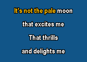 It's not the pale moon

that excites me

That thrills

and delights me