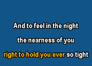 And to feel in the night

the nearness of you

right to hold you ever so tight