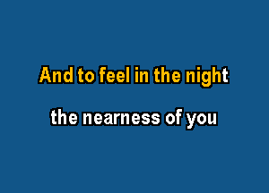 And to feel in the night

the nearness of you