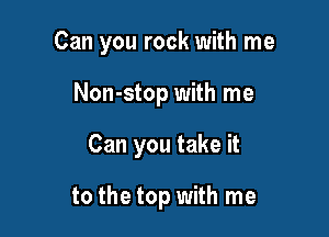 Can you rock with me

Non-stop with me
Can you take it

to the top with me