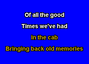 Of all the good

Times we've had
In the cab

Bringing back old memories