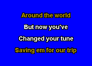 Around the world
But now you've

Changed your tune

Saving em for our trip