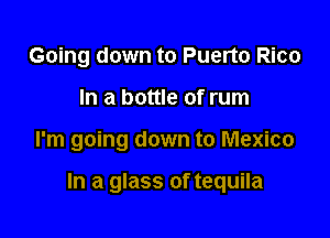 Going down to Puerto Rico
In a bottle of rum

I'm going down to Mexico

In a glass of tequila