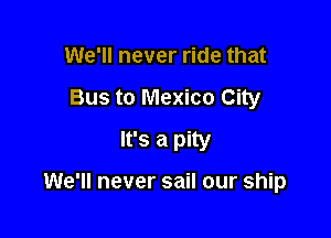 We'll never ride that

Bus to Mexico City
It's a pity

We'll never sail our ship