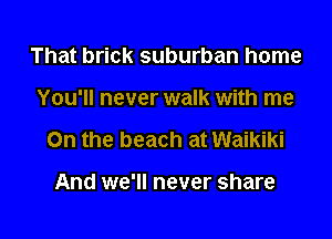 That brick suburban home

You'll never walk with me

On the beach at Waikiki

And we'll never share