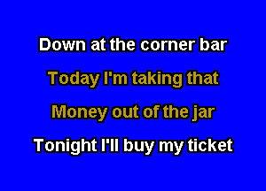 Down at the corner bar
Today I'm taking that

Money out of the jar

Tonight I'll buy my ticket