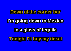 Down at the corner bar
I'm going down to Mexico

In a glass of tequila

Tonight I'll buy my ticket