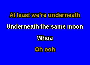 At least we're underneath

Underneath the same moon
Whoa
Oh ooh