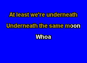 At least we're underneath

Underneath the same moon

Whoa