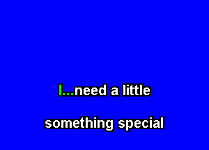 l...need a little

something special