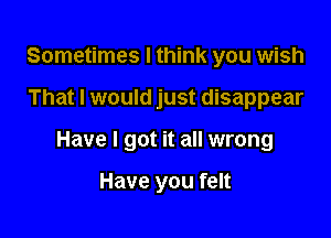 Sometimes I think you wish

That I would just disappear

Have I got it all wrong

Have you felt