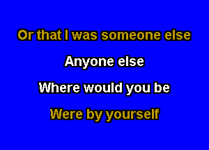 Or that I was someone else
Anyone else

Where would you be

Were by yourself