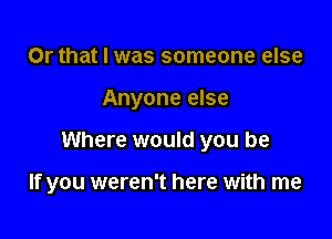 Or that I was someone else
Anyone else

Where would you be

If you weren't here with me