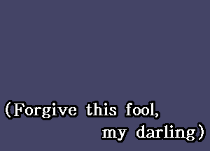 (Forgive this fool,
my darling)