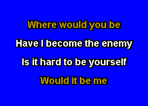 Where would you be

Have I become the enemy

Is it hard to be yourself

Would it be me