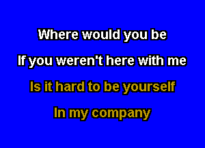 Where would you be

If you weren't here with me

Is it hard to be yourself

In my company