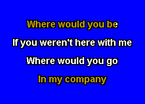 Where would you be

If you weren't here with me

Where would you go

In my company