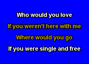 Who would you love
If you weren't here with me

Where would you go

If you were single and free