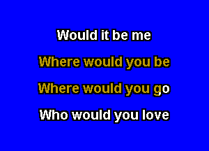 Would it be me

Where would you be

Where would you go

Who would you love