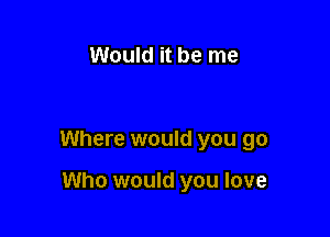 Would it be me

Where would you go

Who would you love