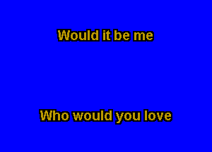 Would it be me

Who would you love