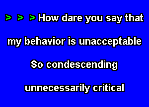 z. How dare you say that

my behavior is unacceptable

So condescending

unnecessarily critical