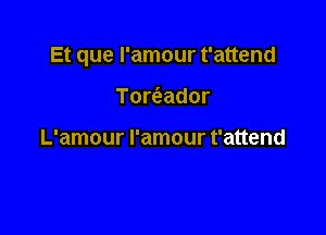 Et que I'amour t'attend

Tomador

L'amour I'amour t'attend