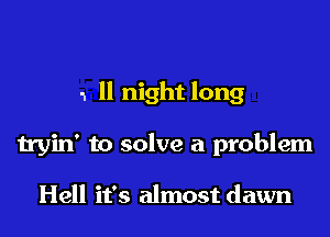 1 ll night long

tryin' to solve a problem

Hell it's almost dawn