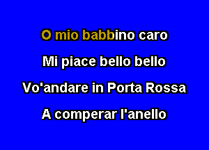 o mio babbino caro
Mi piace hello hello

Vo'andare in Porta Rossa

A comperar l'anello