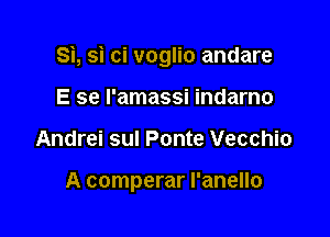 Si, si ci voglio andare

E se l'amassi indarno
Andrei sul Ponte Vecchio

A comperar l'anello