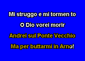Mi struggo e mi tormen to
0 Bio vorei morir

Andrei sul Ponte Vecchio

Ma per buttarmi in Arno!