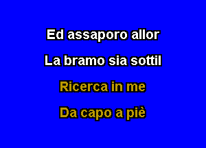 Ed assaporo allor
La bramo sia sottil

Ricerca in me

Da capo a pita