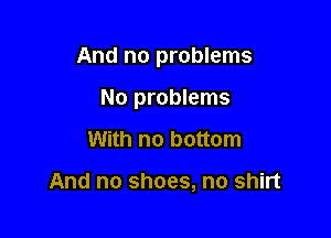 And no problems

No problems
With no bottom

And no shoes, no shirt