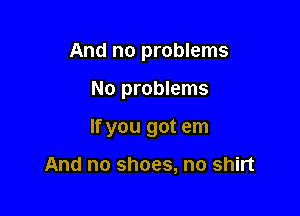 And no problems

No problems

If you got em

And no shoes, no shirt