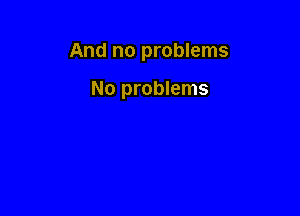 And no problems

No problems