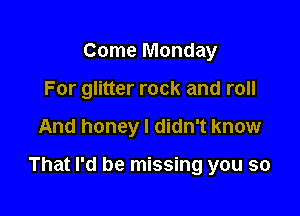 Come Monday
For glitter rock and roll

And honey I didn't know

That I'd be missing you so