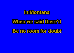 In Montana

When we said there'd

Be no room for doubt