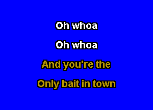 Oh whoa
Oh whoa
And you're the

Only bait in town