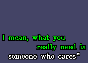 I mean, what you
really need is
someone Who cares,0