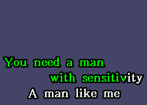 You need a man
With sensitivity
A man like me
