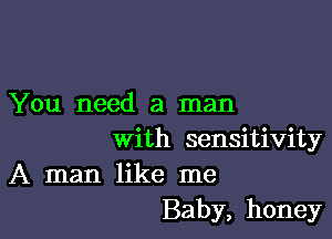 You need a man

with sensitivity
A man like me
Baby, honey