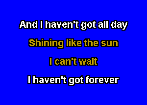 And I haven't got all day

Shining like the sun
I can't wait

I haven't got forever