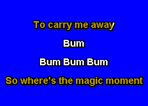 To carry me away
Bum

Bum Bum Bum

So where's the magic moment