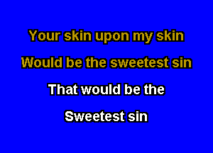Your skin upon my skin

Would be the sweetest sin
That would be the

Sweetest sin