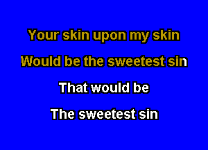 Your skin upon my skin

Would be the sweetest sin
That would be

The sweetest sin