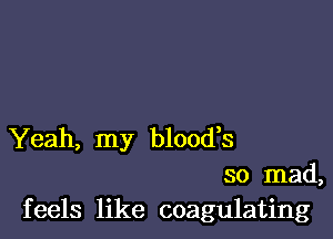 Yeah, my blood,s
so mad,
feels like coagulating