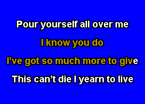 Pour yourself all over me

I know you do

We got so much more to give

This can't die I yearn to live