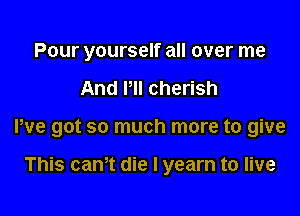 Pour yourself all over me

And HI cherish

We got so much more to give

This can't die I yearn to live