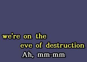 weke on the
eve of destruction

Ah, mm-mm