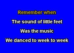 Remember when
The sound of little feet

Was the music

We danced to week to week